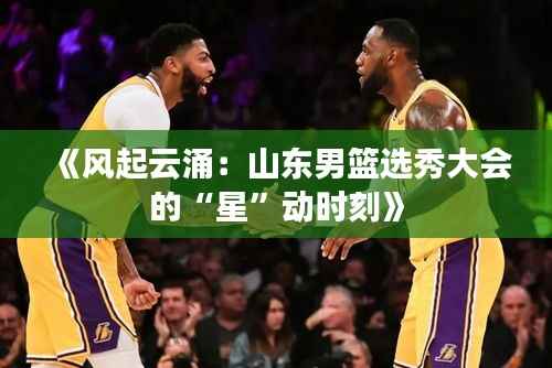 《风起云涌:山东男篮选秀大会的“星”动时刻》