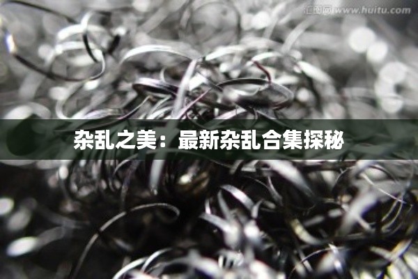 杂乱之美:最新杂乱合集探秘