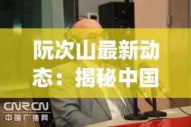 阮次山最新动态:揭秘中国知名媒体人的崛起与争议
