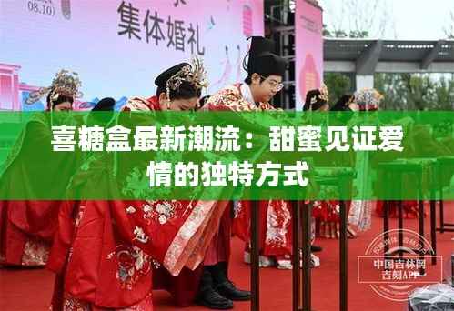 喜糖盒最新潮流:甜蜜见证爱情的独特方式