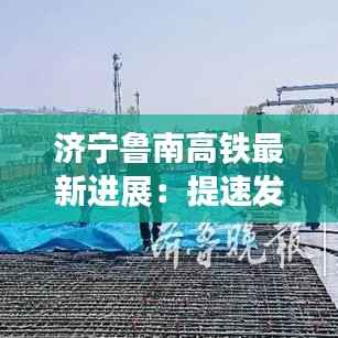 济宁鲁南高铁最新进展:提速发展,未来可期