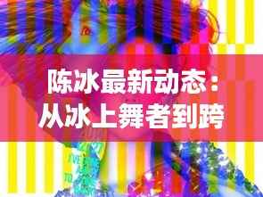 陈冰最新动态:从冰上舞者到跨界艺人,她的华丽蜕变