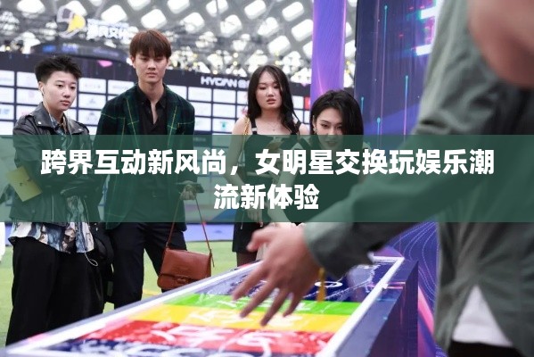 跨界互动新风尚,女明星交换玩娱乐潮流新体验
