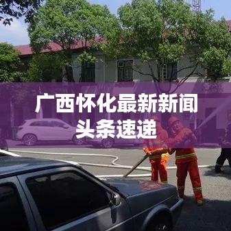 广西怀化最新新闻头条速递