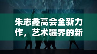 朱志鑫高会全新力作,艺术疆界的新探索