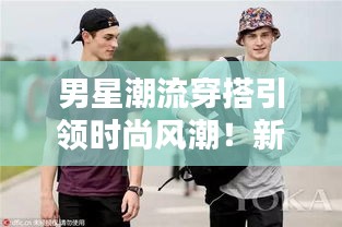 男星潮流穿搭引领时尚风潮！新风尚尽在掌握