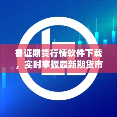 鲁证期货行情软件下载,实时掌握最新期货市场动态资讯