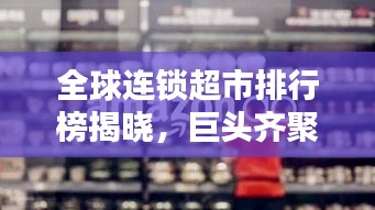 全球连锁超市排行榜揭晓,巨头齐聚,谁领风骚?
